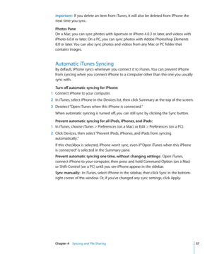 Page 57Important:  If you delete an item from iTunes, it will also be deleted from iPhone the 
next time you sync.
Photos Pane
On a Mac, you can sync photos with Aperture or iPhoto 4.0.3 or later, and videos with 
iPhoto 6.0.6 or later. On a PC, you can sync photos with Adobe Photoshop Elements 
8.0 or later. You can also sync photos and videos from any Mac or PC folder that 
contains images.
Automatic iTunes Syncing
By default, iPhone syncs whenever you connect it to iTunes. You can prevent iPhone 
from...