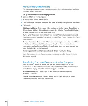 Page 58Manually Managing Content
The manually managing feature lets you choose just the music, videos, and podcasts 
you want to have on iPhone.
Set up iPhone for manually managing content:  
 1 Connect iPhone to your computer.
 2 In iTunes, select iPhone in the sidebar.
 3 Click Summary at the top of the screen and select “Manually manage music and videos.”
 4 Click Apply.
Add items to iPhone:   Drag a song, video, podcast, or playlist in your iTunes library to 
iPhone (in the sidebar). Shift-click or...