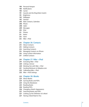 Page 7190 Personal Hotspot
190 Notifications
190 Carrier
191 Sounds and the Ring/Silent Switch
191 Brightness
192 Wallpaper
192 General
202 Mail, Contacts, Calendars
206 Phone
208 Safari
209 Message s
210 iPod
211 Photos
211 Note s
212 Store
212 Nike + iPo d
213 Chapter 26:   Contacts
213 About Contacts
213 Adding Contacts
214 Searching Contacts
215 Managing Contacts on iPhone
216 Using Contact Information
217 Unified Contacts
219 Chapter 27:  Nike + iPod
219 Activating Nike + iPo d
220 Linking a Sensor
220...