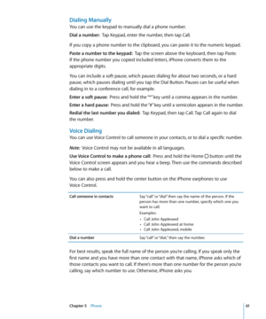 Page 61Dialing Manually
You can use the keypad to manually dial a phone number.
Dial a number:  Tap Keypad, enter the number, then tap Call.
If you copy a phone number to the clipboard, you can paste it to the numeric keypad.
Paste a number to the keypad:   Tap the screen above the keyboard, then tap Paste. 
If the phone number you copied included letters, iPhone converts them to the 
appropriate digits.
You can include a soft pause, which pauses dialing for about two seconds, or a hard 
pause, which pauses...