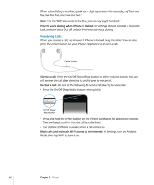 Page 62When voice dialing a number, speak each digit separately—for example, say “four one 
five, five five five, one two one two.”
Note:  For the “800” area code in the U.S., you can say “eight hundred.”
Prevent voice dialing when iPhone is locked:   In Settings, choose General > Passcode 
Lock and turn Voice Dial off. Unlock iPhone to use voice dialing.
Receiving Calls
When you receive a call, tap Answer. If iPhone is locked, drag the slider. You can also 
press the center button on your iPhone earphones to...