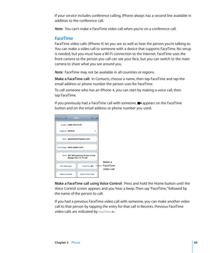 Page 65If your service includes conference calling, iPhone always has a second line available in 
addition to the conference call.
Note:  You can’t make a FaceTime video call when you’re on a conference call.
FaceTime
FaceTime video calls (iPhone 4) let you see as well as hear the person you’re talking to. 
You can make a video call to someone with a device that supports FaceTime. No setup 
is needed, but you must have a Wi-Fi connection to the Internet. FaceTime uses the 
front camera so the person you call...