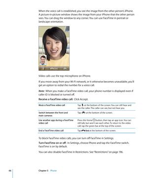 Page 66When the voice call is established, you see the image from the other person’s iPhone. 
A picture-in-picture window shows the image from your iPhone that the other person 
sees. You can drag the window to any corner. You can use FaceTime in portrait or 
landscape orientation.
Video calls use the top microphone on iPhone.
If you move away from your Wi-Fi network, or it otherwise becomes unavailable, you’ll 
get an option to redial the number for a voice call.
Note:  When you make a FaceTime video call,...