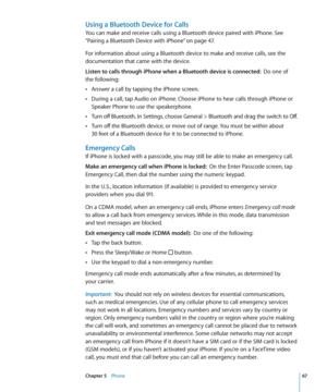 Page 67Using a Bluetooth Device for Calls
You can make and receive calls using a Bluetooth device paired with iPhone. See 
“Pairing a Bluetooth Device with iPhone
” on page 47 . 
For information about using a Bluetooth device to make and receive calls, see the 
documentation that came with the device.
Listen to calls through iPhone when a Bluetooth device is connected:   Do one of  
the following:
Answer a call by tapping the iPhone screen.
 Â
During a call, tap Audio on iPhone. Choose iPhone to hear calls...
