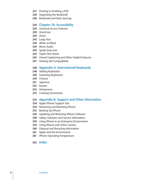 Page 8227 Printing or Emailing a PDF
228 Organizing the Bookshelf
228 Bookmark and Note Syncing
229 Chapter 29:  Accessibility
229 Universal Access Feature s
230 VoiceOver
243 Zoom
243 Large Tex t
244 White on Black
244 Mono Audio
244 Speak Auto-tex t
245 Triple-Click Home
245 Closed Captioning and Other Helpful Feature s
247 Hearing Aid Compatibility
248 Appendix A:  International Keyboards
248 Adding Keyboards
249 Switching Keyboards
249 Chinese
251 Japanese
252 Korean
252 Vietnamese
253 Creating...