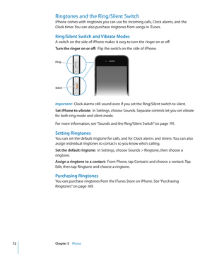 Page 72Ringtones and the Ring/Silent Switch 
iPhone comes with ringtones you can use for incoming calls, Clock alarms, and the 
Clock timer. You can also purchase ringtones from songs in iTunes.
Ring/Silent Switch and Vibrate Modes
A switch on the side of iPhone makes it easy to turn the ringer on or off.
Turn the ringer on or off:  Flip the switch on the side of iPhone.
Ring
Silent
Important:  Clock alarms still sound even if you set the Ring/Silent switch to silent.
Set iPhone to vibrate:   In Settings,...