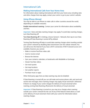 Page 73International Calls
Making International Calls from Your Home Area
For information about making international calls from your home area, including rates 
and other charges that may apply, contact your carrier or go to your carrier’s website.
Using iPhone Abroad
You may be able to use iPhone to make calls in other countries around the world, 
depending on available networks.
Enable international roaming:  Contact your carrier for information about availability 
and fees.
Important:   Voice and data...