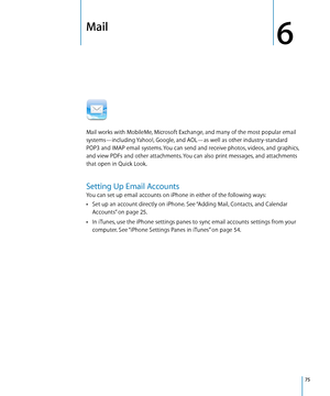 Page 75Mail
6
Mail works with MobileMe, Microsoft Exchange, and many of the most popular email 
systems—including Yahoo!, Google, and AOL—as well as other industry-standard 
POP3 and IMAP email systems. You can send and receive photos, videos, and graphics, 
and view PDFs and other attachments. You can also print messages, and attachments 
that open in Quick Look.
Setting Up Email Accounts
You can set up email accounts on iPhone in either of the following ways:Set up an account directly on iPhone. See “...