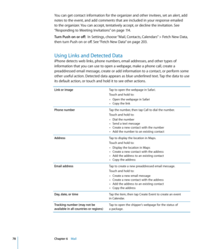 Page 78You can get contact information for the organizer and other invitees, set an alert, add 
notes to the event, and add comments that are included in your response emailed 
to the organizer. You can accept, tentatively accept, or decline the invitation. See 
“Responding to Meeting Invitations
” on page 11 4 .
Turn Push on or off:   In Settings, choose “Mail, Contacts, Calendars” > Fetch New Data, 
then turn Push on or off. See “Fetch New Data
”  on page 203 .
Using Links and Detected Data
iPhone detects web...