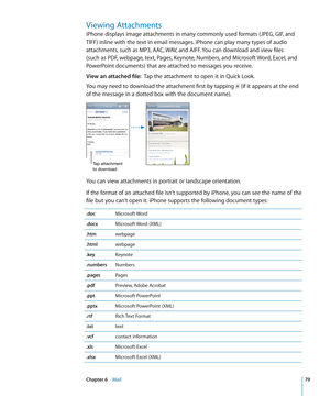 Page 79Viewing Attachments
iPhone displays image attachments in many commonly used formats (JPEG, GIF, and 
TIFF) inline with the text in email messages. iPhone can play many types of audio 
attachments, such as MP3, AAC, WAV, and AIFF. You can download and view files 
(such as PDF, webpage, text, Pages, Keynote, Numbers, and Microsoft Word, Excel, and 
PowerPoint documents) that are attached to messages you receive.
View an attached file:  Tap the attachment to open it in Quick Look.
You may need to download...