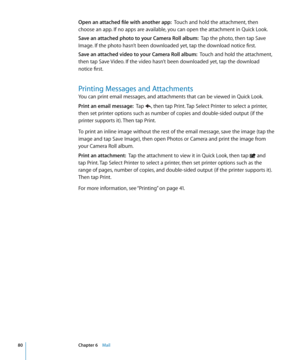 Page 80Open an attached file with another app:  Touch and hold the attachment, then 
choose an app. If no apps are available, you can open the attachment in Quick Look.
Save an attached photo to your Camera Roll album:   Tap the photo, then tap Save 
Image. If the photo hasn’t been downloaded yet, tap the download notice first.
Save an attached video to your Camera Roll album:   Touch and hold the attachment, 
then tap Save Video. If the video hasn’t been downloaded yet, tap the download 
notice first.
Printing...