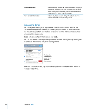 Page 82Forward a messageOpen a message and tap , then tap Forward. Add one or 
more email addresses, type your message, then tap Send.
When you forward a message, you can include the files or 
images attached to the original message.
Share contact information In Contacts, choose a contact, tap Share Contact at the 
bottom of the Info screen, then tap Email.
Organizing Email
You can organize messages in any mailbox, folder, or search results window. You 
can delete messages one at a time, or select a group to...