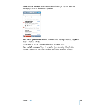 Page 83Delete multiple messages:  When viewing a list of messages, tap Edit, select the 
messages you want to delete, then tap Delete.
Move a message to another mailbox or folder:   When viewing a message, tap , then 
choose a mailbox or folder.
Tap Accounts to choose a mailbox or folder for another account.
Move multiple messages:  When viewing a list of messages, tap Edit, select the 
messages you want to move, then tap Move and choose a mailbox or folder.
83Chapter 6    Mail 