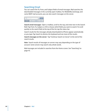 Page 84Searching Email
You can search the To, From, and Subject fields of email messages. Mail searches the 
downloaded messages in the currently open mailbox. For MobileMe, Exchange, and 
some IMAP mail accounts, you can also search messages on the server.
Search email messages:  Open a mailbox, scroll to the top, and enter text in the Search 
field. Tap From, To, Subject, or All to choose which fields you want to search. To scroll 
quickly to the search field at the top of the list, tap the status bar.
Search...