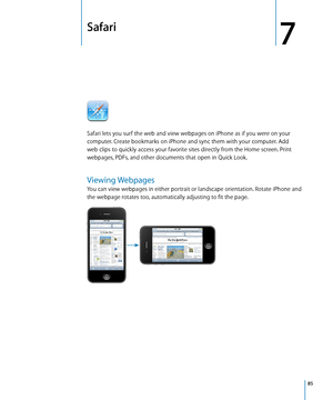 Page 85Safari
7
Safari lets you surf the web and view webpages on iPhone as if you were on your 
computer. Create bookmarks on iPhone and sync them with your computer. Add 
web clips to quickly access your favorite sites directly from the Home screen. Print 
webpages, PDFs, and other documents that open in Quick Look.
Viewing Webpages
You can view webpages in either portrait or landscape orientation. Rotate iPhone and 
the webpage rotates too, automatically adjusting to fit the page.
85 