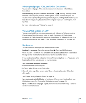 Page 89Printing Webpages, PDFs, and Other Documents
You can print webpages, PDFs, and other documents that open in Quick Look  
from Safari.
Print a webpage, PDF, or Quick Look document:   Tap , then tap Print. Tap Select 
Printer to select a printer, then set printer options such as number of copies and 
double-sided output (if the printer supports it). If you’re printing a PDF or other Quick 
Look document, you may be able to set the range of pages you want to print. Then   
tap Print.
For more information,...