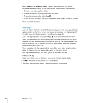 Page 90Edit a bookmark or bookmark folder:  Tap , choose the folder that has the 
bookmark or folder you want to edit, then tap Edit. Then do one of the following:
 ÂTo make a new folder, tap New Folder.
 ÂTo delete a bookmark or folder, tap , then tap Delete.
 ÂTo reposition a bookmark or folder, drag .
 ÂTo edit the name or address, or to put it in a different folder, tap the bookmark or folder.
When you finish, tap Done.
Web Clips
Add web clips to the Home screen for fast access to your favorite webpages....