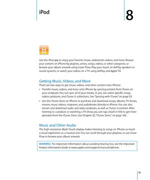 Page 91iPod
8
Use the iPod app to enjoy your favorite music, widescreen videos, and more. Browse 
your content on iPhone by playlists, artists, songs, videos, or other categories, or 
browse your album artwork using Cover Flow. Play your music on AirPlay speakers or 
sound systems, or watch your videos on a TV using AirPlay and Apple TV.
Getting Music, Videos, and More
There are two ways to get music, videos, and other content onto iPhone:
Transfer music, videos, and more onto iPhone by syncing content from...