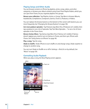 Page 92Playing Songs and Other Audio
You can browse content on iPhone by playlists, artists, songs, videos, and other 
categories, or browse your album artwork using Cover Flow. Playlist folders, which you 
can sync from iTunes, let you organize playlists into groups.
Browse your collection:  Tap Playlists, Artists, or Songs. Tap More to browse Albums, 
Audiobooks, Compilations, Composers, Genres, iTunes U, Podcasts, or Videos.
You can replace the browse buttons at the bottom of the screen with buttons you use...