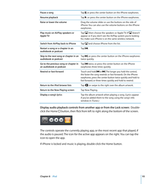 Page 93Pause a songTap , or press the center button on the iPhone earphones.
Resume playbackTap , or press the center button on the iPhone earphones.
Raise or lower the volumeDrag the volume slider or use the buttons on the side of 
iPhone. You can also use the volume buttons on the iPhone 
earphones.
Play music on AirPlay speakers or 
Apple  TV
Tap , then choose the speakers or Apple TV. If  doesn’t 
appear or if you don’t see the AirPlay system you’re looking 
for, make sure iPhone is on the same wireless...