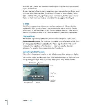 Page 100When you edit a playlist and then sync iPhone to your computer, the playlist is synced 
to your iTunes library.
Delete a playlist:  In Playlists, tap the playlist you want to delete, then tap Delete (scroll 
to the top of the list to reveal the Delete button). Confirm by tapping Delete Playlist.
Clear a playlist:   In Playlists, tap the playlist you want to clear, then tap Clear (scroll to 
the top of the list to reveal the Clear button). Confirm by tapping Clear Playlist.
Videos
With iPhone, you can...