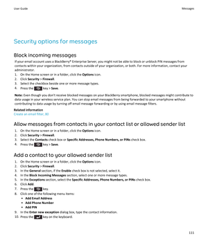 Page 113Security options for messagesBlock incoming messages If your email account uses a BlackBerry® Enterprise Server, you might not be able to block or unblock PIN messages from
contacts within your organization, from contacts outside of your organization, or both. For more information, contact your
administrator.
1. On the Home screen or in a folder, click the  Options icon.
2. Click  Security > Firewall .
3. Select the checkbox beside one or more message types.
4. Press the 
 key >  Save.
Note:  Even though...