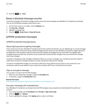 Page 11411.Press the  key >  Save.
Reset a blocked message counter If you block messages, the blocked message counter tracks how many messages your BlackBerry® smartphone has blocked.
You can set the blocked message counter back to zero.
1. On the Home screen or in a folder, click the  Options icon.
2. Click  Security > Firewall .
3. Highlight a message type.
4.  Press the 
 >  Reset Count  or Reset All Counts .
S/MIME-protected messages S/MIME-protected message basics
About signing and encrypting messages
If...