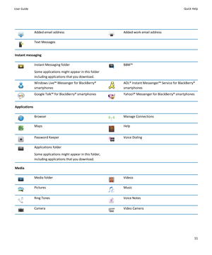 Page 13Added email addressAdded work email addressText Messages
Instant messaging
Instant Messaging folder
Some applications might appear in this folder
including applications that you download.BBM™Windows Live™ Messenger for BlackBerry®
smartphonesAOL® Instant Messenger™ Service for BlackBerry® smartphonesGoogle Talk™ for BlackBerry® smartphonesYahoo!® Messenger for BlackBerry® smartphones
Applications
BrowserManage ConnectionsMapsHelpPassword KeeperVoice DialingApplications folder
Some applications might...