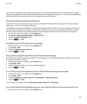 Page 125If you receive a message that uses message classifications, you can view the abbreviation for the classification in the subjectline of the message and the full description for the classification in the body of the message. You can also view the abbreviation
and full description for the classification for a sent message in the Sent Items folder.
Change the default message classification
To perform this task, your work email account must use a BlackBerry® Enterprise Server that supports this feature and...