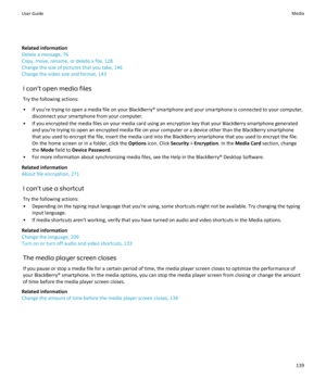 Page 141Related information
Delete a message, 76
Copy, move, rename, or delete a file, 128
Change the size of pictures that you take, 146
Change the video size and format, 143
I can't open media filesTry the following actions:
• If you're trying to open a media file on your BlackBerry® smartphone and your smartphone is connected to your computer, disconnect your smartphone from your computer.
• If you encrypted the media files on your media card using an encryption key that your BlackBerry smartphone...