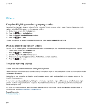 Page 142Videos
Keep backlighting on when you play a video By default, backlighting is designed to turn off after a period of time to conserve battery power. You can change your mediaoptions so that backlighting stays on when you play a video.
1. On the Home screen, click the  Media icon.
2. Press the 
 key >  Media Options .
3. Clear the  Turn Off Auto Backlighting  checkbox.
4. Press the 
 key >  Save.
To keep backlighting off while you play a video, select the  Turn Off Auto Backlighting checkbox.
Display...