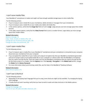 Page 143I can't save media filesYour BlackBerry® smartphone or media card might not have enough available storage space to store media files.Try the following actions:
• If you're trying to save a media file to your smartphone, delete old data or messages from your smartphone.
• If you're trying to save a media file on your media card, delete old media files.
• In the camera options, verify that the  Image Size field isn't set to  Large. Large pictures use more storage space than smaller...