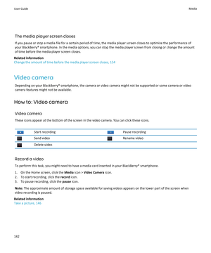 Page 144The media player screen closes
If you pause or stop a media file for a certain period of time, the media player screen closes to optimize the performance of
your BlackBerry® smartphone. In the media options, you can stop the media player screen from closing or change the amount
of time before the media player screen closes.
Related information
Change the amount of time before the media player screen closes, 134
Video camera Depending on your BlackBerry® smartphone, the camera or video camera might not be...