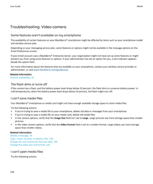 Page 146Troubleshooting: Video cameraSome features aren't available on my smartphoneThe availability of certain features on your BlackBerry® smartphone might be affected by items such as your smartphone model
and wireless service plan.
Depending on your messaging service plan, some features or options might not be available in the message options on the
Email Preferences screen.
If your email account uses a BlackBerry® Enterprise Server, your organization might not have set up some features or might
prevent...