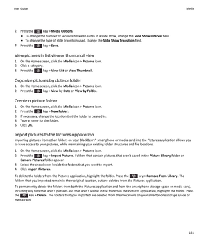 Page 1532.Press the  key >  Media Options .
• To change the number of seconds between slides in a slide show, change the  Slide Show Interval field.
• To change the type of slide transition used, change the  Slide Show Transition field.
3. Press the 
 key >  Save.
View pictures in list view or thumbnail view 1. On the Home screen, click the  Media icon >  Pictures  icon.
2. Click a category.
3.  Press the 
 key >  View List  or View Thumbnail .
Organize pictures by date or folder
1. On the Home screen, click the...