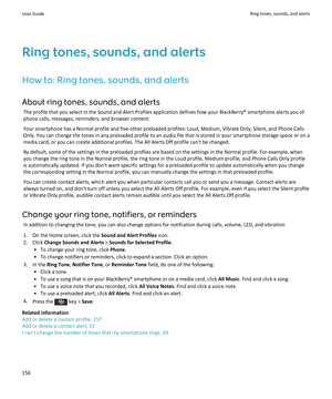 Page 158Ring tones, sounds, and alertsHow to: Ring tones, sounds, and alertsAbout ring tones, sounds, and alerts The profile that you select in the Sound and Alert Profiles application defines how your BlackBerry® smartphone alerts you of
phone calls, messages, reminders, and browser content.
Your smartphone has a Normal profile and five other preloaded profiles: Loud, Medium, Vibrate Only, Silent, and Phone CallsOnly. You can change the tones in any preloaded profile to an audio file that is stored in your...