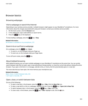 Page 163Browser basicsBrowsing webpages
Visit a webpage or search the Internet
Depending on your wireless service provider, multiple browsers might appear on your BlackBerry® smartphone. For more information about the charges associated with using each browser, contact your wireless service provider.
1. On the home screen, click the  Browser icon.
2. In the address bar, type a web address or search terms. 3. Press the 
 key on the keyboard.
To stop loading a webpage, press the 
 key >  Stop.
Related information...