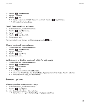 Page 1672.Press the  key >  Bookmarks .
3. Highlight a bookmark. 4. Press the 
 key.
• To change a bookmark, click  Edit. Change the bookmark. Press the 
 key. Click  Save.
• To delete a bookmark, click  Delete.
Send a bookmark for a web page
1. On the Home screen, click the  Browser icon.
2. Press the 
 key >  Bookmarks .
3. Highlight a bookmark.
4.  Press the 
 key >  Send Link .
5. Click a message type.
To return to the browser after you send the message, press the 
 key.
Move a bookmark for a webpage 1. On...