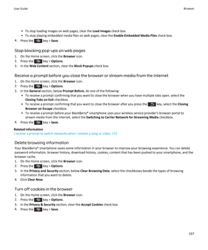 Page 169• To stop loading images on web pages, clear the Load Images check box.
• To stop playing embedded media files on web pages, clear the  Enable Embedded Media Files check box.
4. Press the 
 key >  Save.
Stop blocking pop-ups on web pages 1. On the Home screen, click the  Browser icon.
2. Press the 
 key >  Options .
3. In the  Web Content  section, clear the  Block Popups check box.
Receive a prompt before you close the browser or stream media from the Internet
1. On the Home screen, click the  Browser...