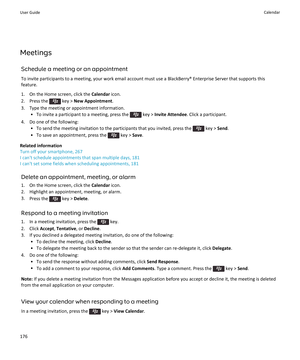 Page 178MeetingsSchedule a meeting or an appointment
To invite participants to a meeting, your work email account must use a BlackBerry® Enterprise Server that supports this feature.
1. On the Home screen, click the  Calendar icon.
2.  Press the 
 key >  New Appointment .
3. Type the meeting or appointment information. • To invite a participant to a meeting, press the 
 key >  Invite Attendee . Click a participant.
4. Do one of the following: • To send the meeting invitation to the participants that you invited,...