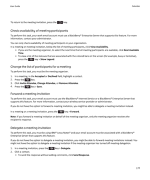 Page 179To return to the meeting invitation, press the  key.
Check availability of meeting participants
To perform this task, your work email account must use a BlackBerry® Enterprise Server that supports this feature. For more information, contact your administrator.
You can only check availability of meeting participants in your organization. In a meeting or meeting invitation, below the list of meeting participants, click  View Availability.
• If you are the meeting organizer, to select the next time that all...