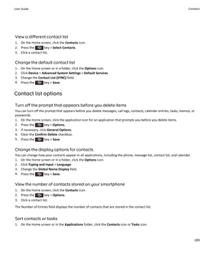 Page 191View a different contact list
1. On the Home screen, click the  Contacts icon.
2.  Press the 
 key >  Select Contacts .
3. Click a contact list.
Change the default contact list
1. On the Home screen or in a folder, click the  Options icon.
2. Click  Device > Advanced System Settings  > Default Services .
3. Change the  Contact List (SYNC)  field.
4. Press the 
 key >  Save.
Contact list options Turn off the prompt that appears before you delete items
You can turn off the prompt that appears before you...