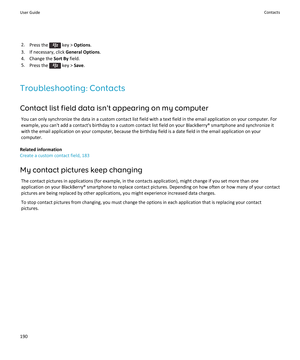 Page 1922.Press the  key >  Options .
3. If necessary, click  General Options.
4. Change the  Sort By field.
5. Press the 
 key >  Save.
Troubleshooting: Contacts Contact list field data isn't appearing on my computer You can only synchronize the data in a custom contact list field with a text field in the email application on your computer. For
example, you can't add a contact's birthday to a custom contact list field on your BlackBerry® smartphone and synchronize it
with the email application on...