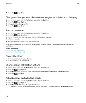 Page 1944.Press the  key >  Save.
Change what appears on the screen when your smartphone is charging 1. On the Home screen or in the  Applications folder, click the  Clock icon.
2. Press the 
 key >  Options .
3. Change the  When Charging field.
4. Press the 
 key >  Save.
Turn on the alarm 1. On the Home screen or in the  Applications folder, click the  Clock icon.
2.  Press the 
 key >  Set Alarm .
3. On the trackpad, slide your finger up or down to highlight  On or  Weekdays .
4. Click the trackpad.
At the...