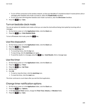 Page 195• To turn off the connection to the wireless network, so that your BlackBerry® smartphone doesn't receive phone calls ormessages when bedside clock mode is turned on, select the  Disable Radio checkbox.
• To turn off screen dimming when bedside clock mode is turned on, clear the  Dim Screen checkbox.
4. Press the 
 key >  Save.
Turn on bedside clock mode You can set options for bedside clock mode so that you can view the clock without being interrupted by incoming calls ormessages.
1. On the Home...