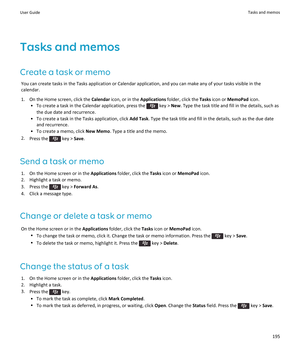 Page 197Tasks and memos
Create a task or memo You can create tasks in the Tasks application or Calendar application, and you can make any of your tasks visible in thecalendar.
1. On the Home screen, click the  Calendar icon, or in the  Applications folder, click the  Tasks icon or  MemoPad  icon.
• To create a task in the Calendar application, press the 
 key >  New. Type the task title and fill in the details, such as
the due date and recurrence.
• To create a task in the Tasks application, click  Add Task....