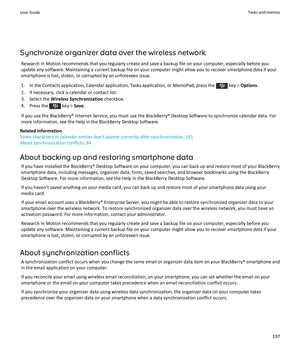 Page 199Synchronize organizer data over the wireless networkResearch In Motion recommends that you regularly create and save a backup file on your computer, especially before youupdate any software. Maintaining a current backup file on your computer might allow you to recover smartphone data if yoursmartphone is lost, stolen, or corrupted by an unforeseen issue.
1.  In the Contacts application, Calendar application, Tasks application, or MemoPad, press the 
 key >  Options .
2. If necessary, click a calendar or...