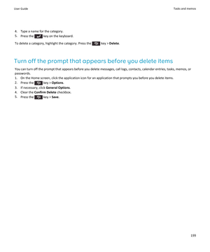 Page 2014. Type a name for the category.
5. Press the 
 key on the keyboard.
To delete a category, highlight the category. Press the 
 key >  Delete .
Turn off the prompt that appears before you delete items You can turn off the prompt that appears before you delete messages, call logs, contacts, calendar entries, tasks, memos, orpasswords.
1. On the Home screen, click the application icon for an application that prompts you before you delete items.
2. Press the 
 key >  Options .
3. If necessary, click  General...