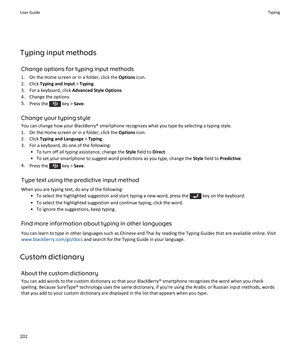 Page 204Typing input methodsChange options for typing input methods
1. On the Home screen or in a folder, click the  Options icon.
2. Click  Typing and Input  > Typing .
3. For a keyboard, click  Advanced Style Options.
4. Change the options.
5. Press the 
 key >  Save.
Change your typing style You can change how your BlackBerry® smartphone recognizes what you type by selecting a typing style.
1. On the Home screen or in a folder, click the  Options icon.
2. Click  Typing and Language  > Typing .
3. For a...