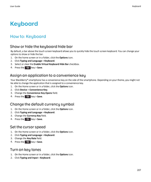 Page 209Keyboard
How to: Keyboard Show or hide the keyboard hide bar By default, a bar above the touch screen keyboard allows you to quickly hide the touch screen keyboard. You can change your
options to show or hide the bar.
1. On the home screen or in a folder, click the  Options icon.
2. Click  Typing and Language  > Keyboard .
3. Select or clear the  Enable Virtual Keyboard Hide Bar  checkbox.
4. Press the 
 key >  Save.
Assign an application to a convenience key Your BlackBerry® smartphone has a convenience...